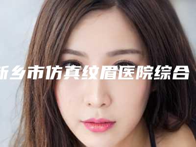 新乡市仿真纹眉医院综合实力前十强口碑排行都很厉害(新乡市仿真纹眉整形医院)