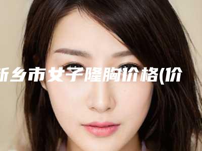 新乡市女子隆胸价格(价目)全新详细曝光-新乡市第二人民医院整形美容医院手术需要花费多少费用