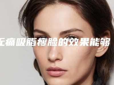无痛吸脂瘦脸的效果能够保持几年(无痛吸脂瘦脸效果怎么样有什么特点)