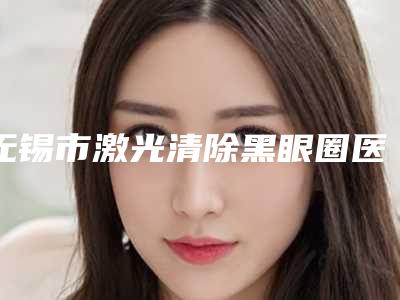 无锡市激光清除黑眼圈医院在榜名单前十名技术精湛(无锡滨湖区西郊诊所揭晓)