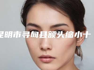 昆明市寻甸县额头缩小十位口碑不错的整形医生实力入选