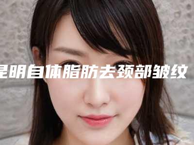 昆明自体脂肪去颈部皱纹花费价格曝光