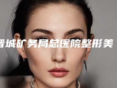 晋城矿务局总医院整形美容科价格表(费用)优惠2025-擅长项目自体脂肪隆鼻尖等