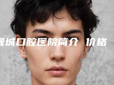 晋城口腔医院简介 价格表-牙齿补充695-847元