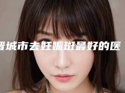 晋城市去妊娠斑最好的医院(晋城因柏汀轻医疗美容诊所技术_实例效果都很靠谱)