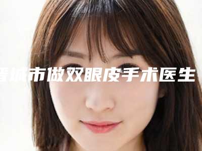 晋城市做双眼皮手术医生在榜清单前十口碑擅长测评-晋城市做双眼皮手术医生