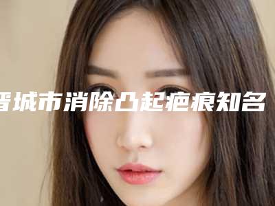 晋城市消除凸起疤痕知名医生-晋城市冯光整形医生