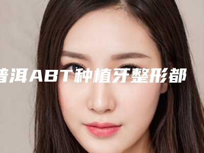 普洱ABT种植牙整形都有哪些人