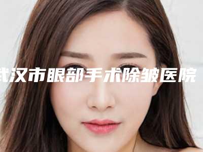 武汉市眼部手术除皱医院排行前十强一览名单更新(武汉市眼部手术除皱整形医院)
