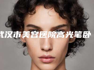 武汉市美容医院高光笔卧蚕哪家强-武汉协和医院美容科机构口碑与实力双重保障