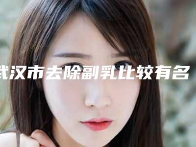 武汉市去除副乳比较有名的医生(王阅春医生整容行吗)
