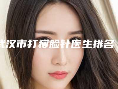 武汉市打瘦脸针医生排名top10强名单公开-郑胜医生收费贵吗怎么预约挂号