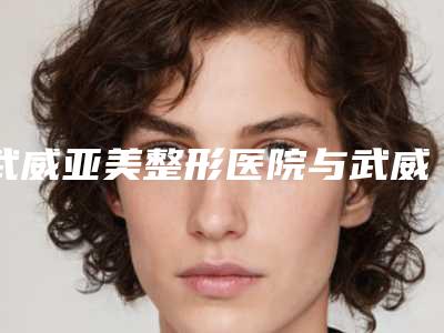 武威亚美整形医院与武威熙颜医疗美容门诊部分析哪家效果更好
