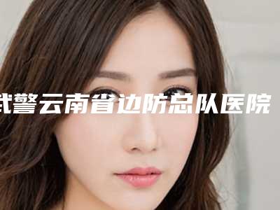 武警云南省边防总队医院整形外科,昆明思尔美医疗美容诊所哪家整形最好