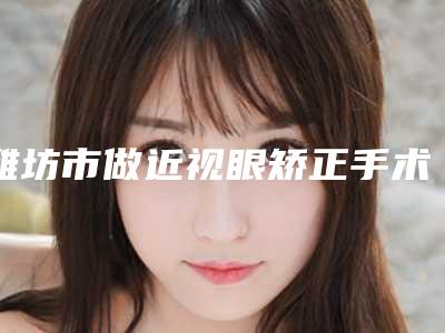 潍坊市做近视眼矫正手术医院上榜清单十强评选出炉(青州华恩医疗美容基本介绍来了)