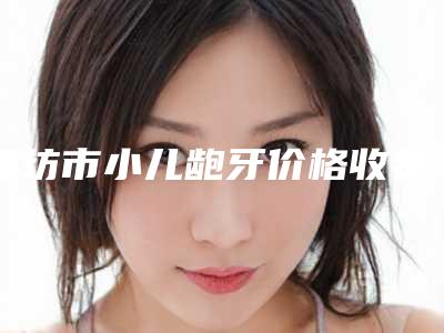 潍坊市小儿龅牙价格收费表项目全新一览-潍坊市小儿龅牙价格