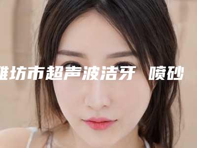 潍坊市超声波洁牙 喷砂收费标准优惠巨献-潍坊市超声波洁牙 喷砂价格
