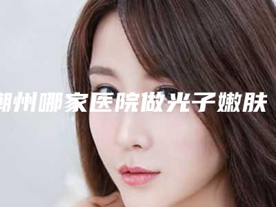 潮州哪家医院做光子嫩肤去黑眼圈靠谱[潮州市中心医院光子嫩肤]