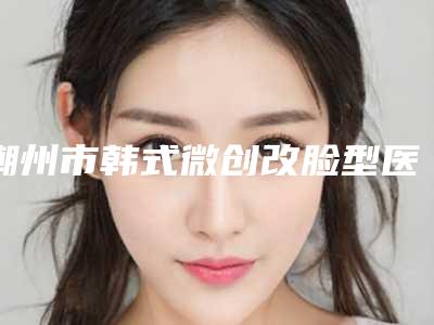 潮州市韩式微创改脸型医院口碑榜top10强预测-潮州韩美植发中心带来新体验
