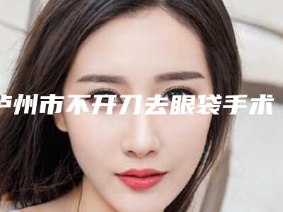 泸州市不开刀去眼袋手术医院排名榜top10强介绍(泸州市不开刀去眼袋手术整形医院)