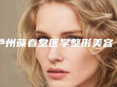 泸州葆春堂医学整形美容医院,泸州花都医疗美容整形诊所项目价格表技术怎么样