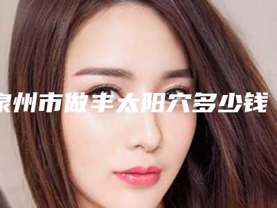 泉州市做丰太阳穴多少钱(2025年泉州市做丰太阳穴价格收费表2025版曝光了,立即收藏)