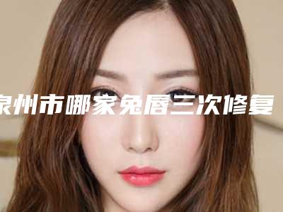泉州市哪家兔唇三次修复医院较好(福建医科大学附属第二医院整形科点赞推荐)
