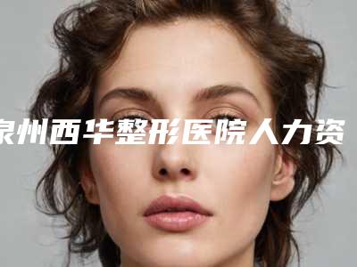 泉州西华整形医院人力资源部(介绍人力资源部门的职责和作用)