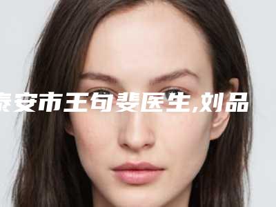 泰安市王句斐医生,刘品医生哪个好网友真实反馈