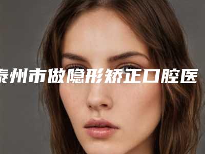 泰州市做隐形矫正口腔医生上榜名单十强哪个好还便宜-秦裕东医生网友点评好
