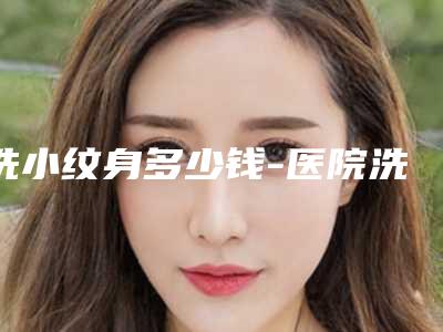 洗小纹身多少钱-医院洗纹身要多少钱