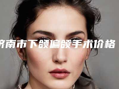 济南市下颌偏颌手术价格(收费标准)惊喜公布-济南市下颌偏颌手术价格揭秘