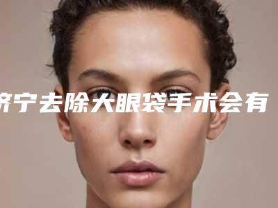 济宁去除大眼袋手术会有的后遗症有哪些