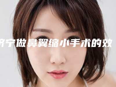 济宁做鼻翼缩小手术的效果是怎样的,济宁做鼻翼缩小手术的手术步骤及效果