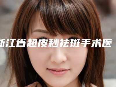 浙江省超皮秒祛斑手术医院在榜名单top10强深度点评-浙江艾博医学保健中心口碑反馈好