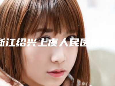 浙江绍兴上虞人民医院医疗整形科,绍兴上虞艺美医疗美容口碑实力强强比拼