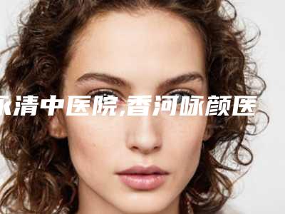 永清中医院,香河咏颜医疗美容你更中意哪一家