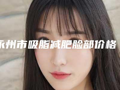 永州市吸脂减肥脸部价格价位表详情表一览(吸脂减肥脸部均价为:13554元)