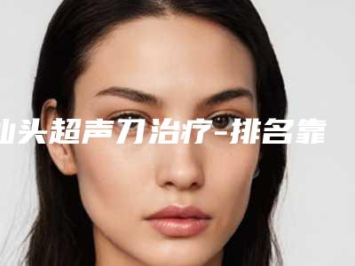 汕头超声刀治疗-排名靠前汕头整形医院