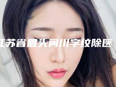 江苏省眉头间川字纹除医院排名前三名性价比高-口碑好(苏州澳美整形医疗美容诊所擅长多种项目)