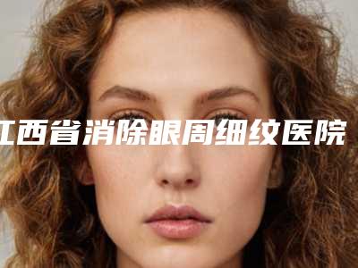 江西省消除眼周细纹医院上榜名单前10位年度名单公开(江西省消除眼周细纹整形医院)