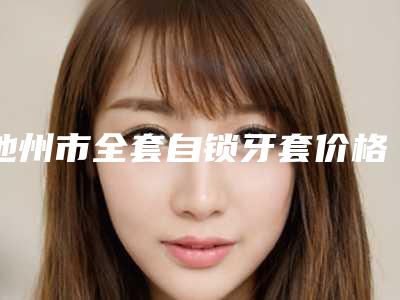 池州市全套自锁牙套价格表一览抢先看-池州市全套自锁牙套价格