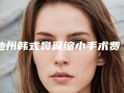 池州韩式鼻翼缩小手术费用_池州韩式鼻翼缩小术价格大约是多少