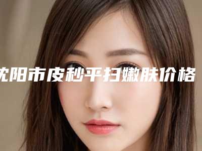 沈阳市皮秒平扫嫩肤价格(2025年沈阳市皮秒平扫嫩肤价位表清单一览)