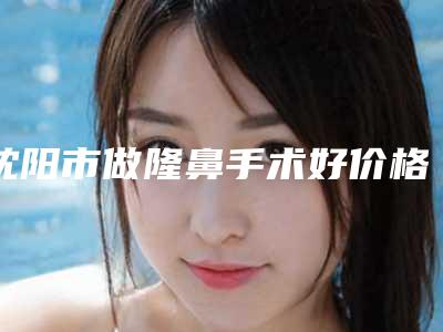 沈阳市做隆鼻手术好价格(价目)近期公布(沈阳市做隆鼻手术好一般都要多少钱)