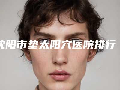 沈阳市垫太阳穴医院排行十强盘点一下(沈阳如美人医疗美容诊所实力入围)