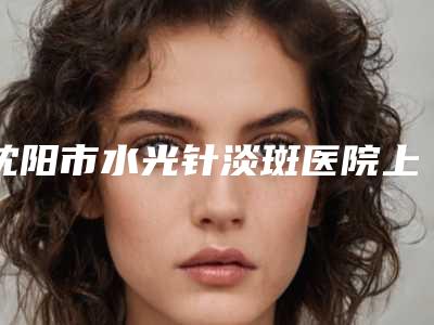 沈阳市水光针淡斑医院上榜清单top10强名单震撼发布(沈阳市水光针淡斑整形医院)
