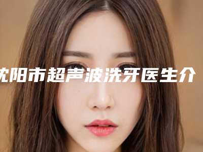 沈阳市超声波洗牙医生介绍价格(价目)参考(近6个月均价为:159元)