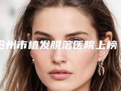 沧州市植发脱落医院上榜名单知名医美落地-沧州市植发脱落整形医院