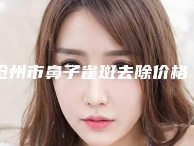 沧州市鼻子雀斑去除价格表一览全新版本-沧州市中心医院烧伤整形外科一般价格多少钱啊